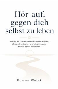 Hör auf, gegen dich selbst zu leben: Warum wir uns das Leben schwerer machen, als es sein müsste – und wie wir wieder bei uns selbst ankommen