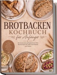 Brotbacken Kochbuch für Anfänger: Die leckersten gelingsicheren Brot Backrezepte für jeden Geschmack und Anlass – inkl. Vorteige & Starter, Baguettes, glutenfreien Broten, Aufstriche uvm.