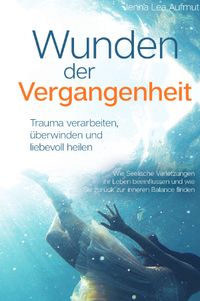 Wunden der Vergangenheit - Trauma verarbeiten, überwinden und liebevoll heilen