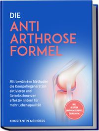 Die Anti Arthrose Formel: Mit bewährten Methoden die Knorpelregeneration aktivieren und Gelenkschmerzen effektiv lindern für mehr Lebensqualität - inkl. Rezepten, Ernährungskompass, Übungen uvm.
