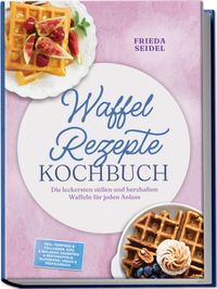 Waffel Rezepte Kochbuch: Die leckersten süßen und herzhaften Waffeln für jeden Anlass – inkl. Toppings & Füllungen, Dips & Beilagen, Sauerteig & Restewaffeln, glutenfrei, vegan & proteinreich